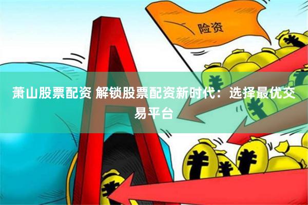萧山股票配资 解锁股票配资新时代：选择最优交易平台