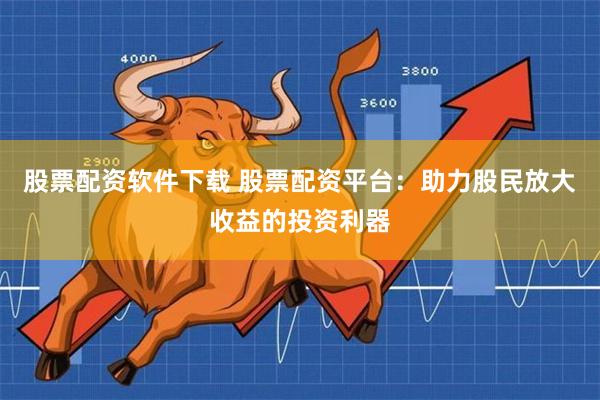 股票配资软件下载 股票配资平台：助力股民放大收益的投资利器