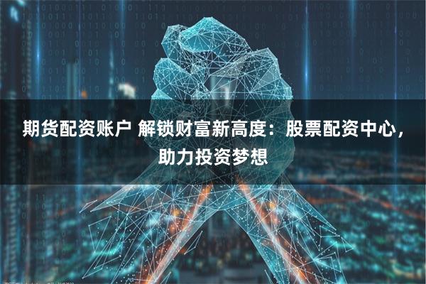期货配资账户 解锁财富新高度：股票配资中心，助力投资梦想