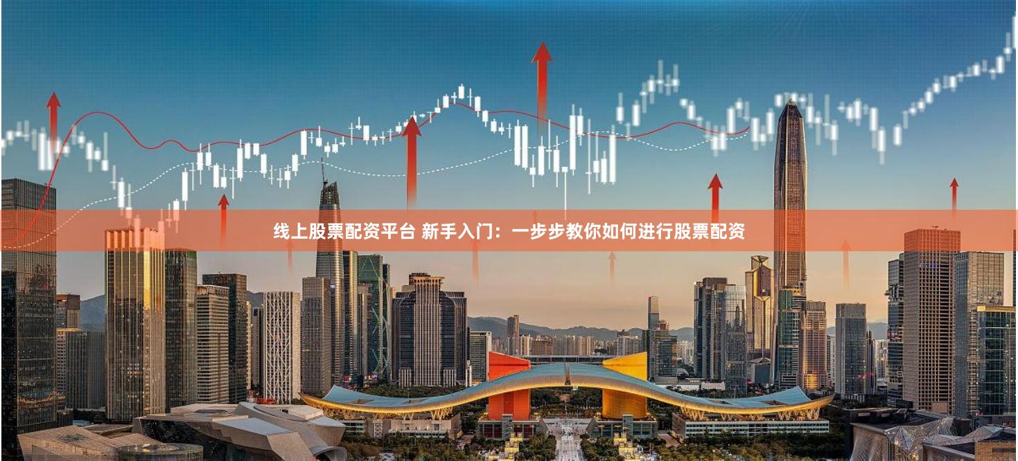 线上股票配资平台 新手入门：一步步教你如何进行股票配资