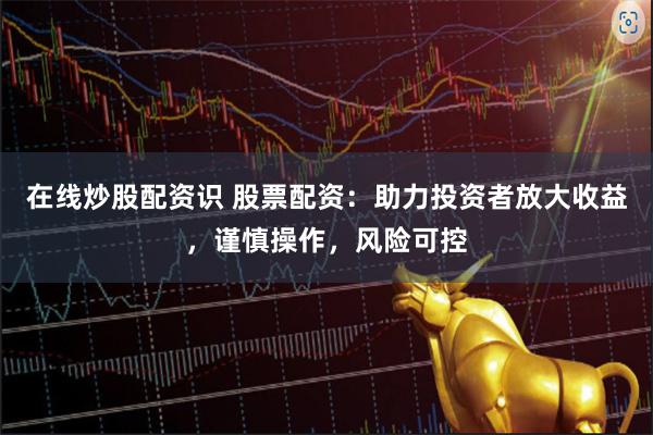 在线炒股配资识 股票配资：助力投资者放大收益，谨慎操作，风险可控